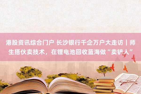 港股资讯综合门户 长沙银行千企万户大走访｜师生搭伙卖技术，在锂电池回收蓝海做“卖铲人”