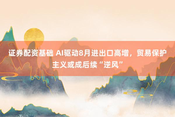 证券配资基础 AI驱动8月进出口高增，贸易保护主义或成后续“逆风”