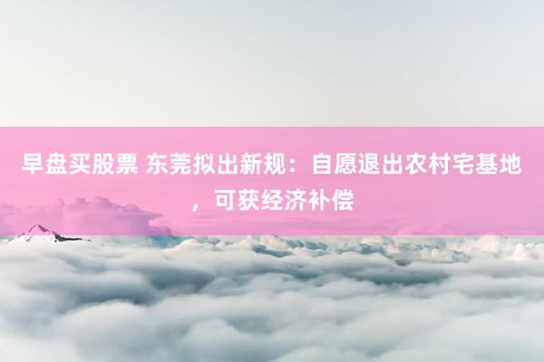早盘买股票 东莞拟出新规：自愿退出农村宅基地，可获经济补偿