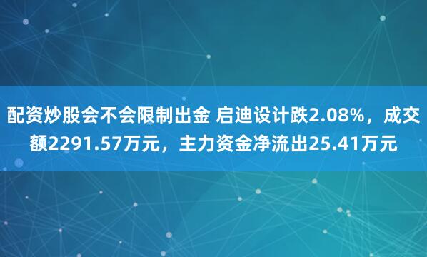 配资炒股会不会限制出金 启迪设计跌2.08%，成交额2291.57万元，主力资金净流出25.41万元