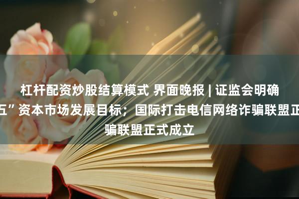 杠杆配资炒股结算模式 界面晚报 | 证监会明确“十五五”资本市场发展目标；国际打击电信网络诈骗联盟正式成立