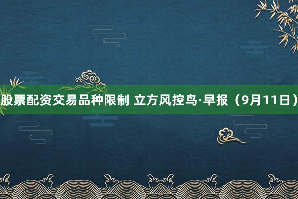 股票配资交易品种限制 立方风控鸟·早报（9月11日）