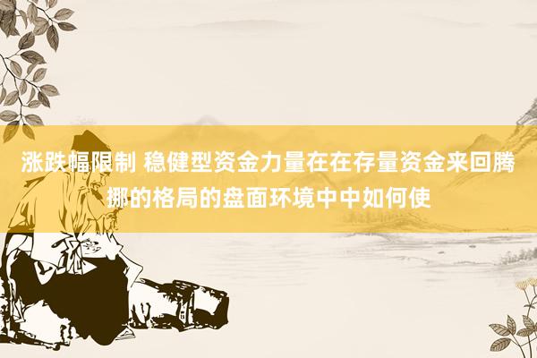 涨跌幅限制 稳健型资金力量在在存量资金来回腾挪的格局的盘面环境中中如何使