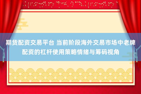 期货配资交易平台 当前阶段海外交易市场中老牌配资的杠杆使用策略情绪与筹码视角