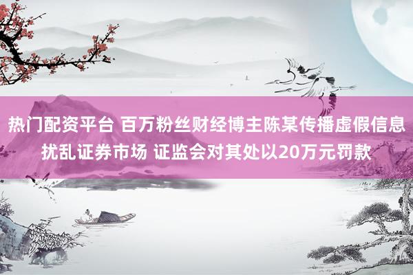热门配资平台 百万粉丝财经博主陈某传播虚假信息扰乱证券市场 证监会对其处以20万元罚款