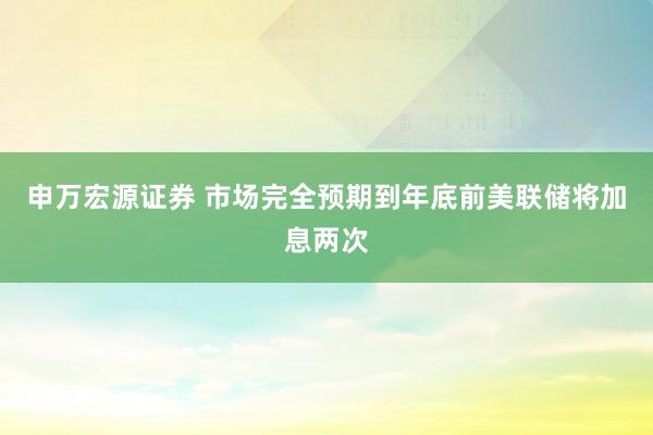 申万宏源证券 市场完全预期到年底前美联储将加息两次