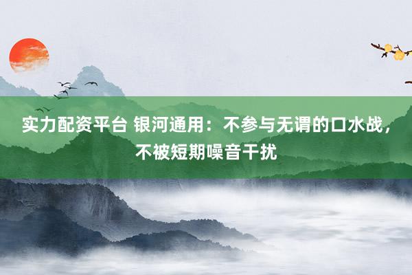 实力配资平台 银河通用：不参与无谓的口水战，不被短期噪音干扰