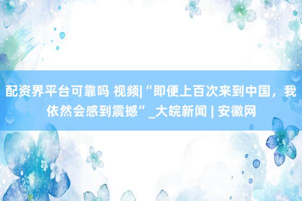 配资界平台可靠吗 视频|“即便上百次来到中国，我依然会感到震撼”_大皖新闻 | 安徽网
