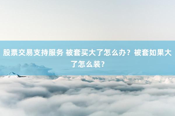 股票交易支持服务 被套买大了怎么办？被套如果大了怎么装？