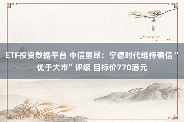ETF投资数据平台 中信里昂：宁德时代维持确信“优于大市”评级 目标价770港元