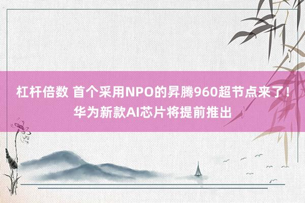 杠杆倍数 首个采用NPO的昇腾960超节点来了！华为新款AI芯片将提前推出