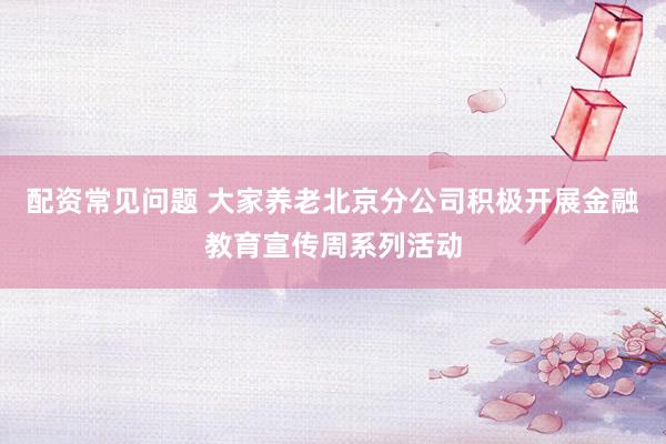 配资常见问题 大家养老北京分公司积极开展金融教育宣传周系列活动