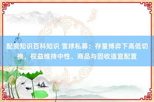 配资知识百科知识 雪球私募：存量博弈下高低切换，权益维持中性、商品与固收适宜配置