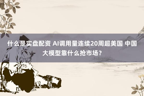 什么是实盘配资 AI调用量连续20周超美国 中国大模型靠什么抢市场？