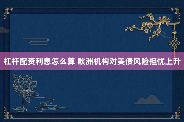 杠杆配资利息怎么算 欧洲机构对美债风险担忧上升