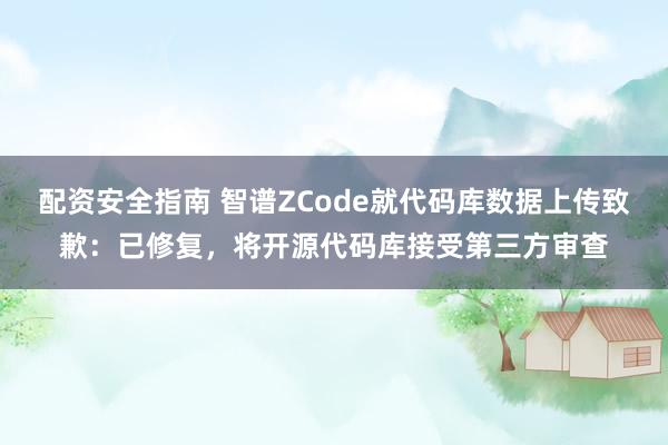 配资安全指南 智谱ZCode就代码库数据上传致歉：已修复，将开源代码库接受第三方审查