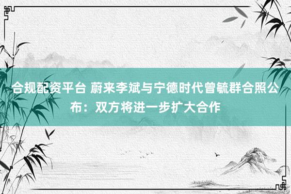 合规配资平台 蔚来李斌与宁德时代曾毓群合照公布：双方将进一步扩大合作