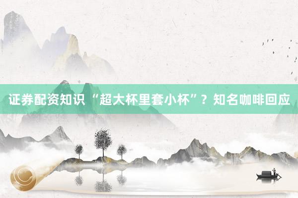证券配资知识 “超大杯里套小杯”？知名咖啡回应