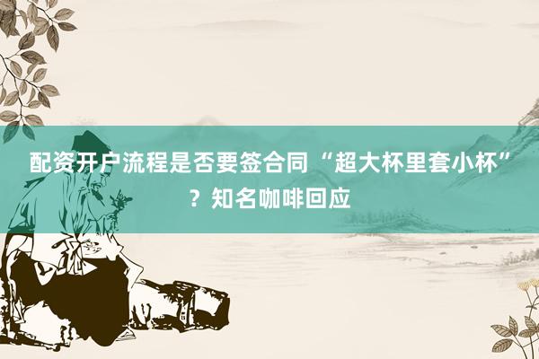 配资开户流程是否要签合同 “超大杯里套小杯”？知名咖啡回应