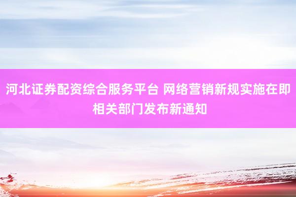 河北证券配资综合服务平台 网络营销新规实施在即 相关部门发布新通知
