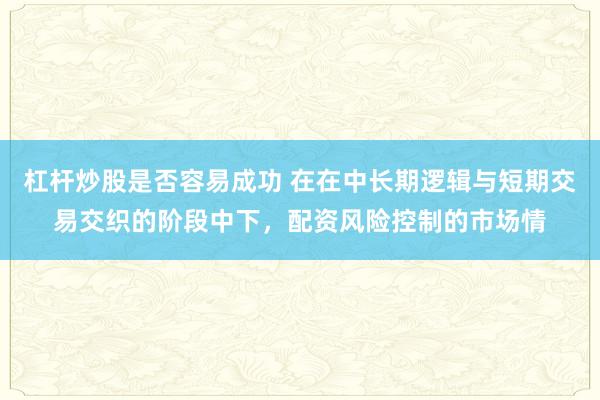 杠杆炒股是否容易成功 在在中长期逻辑与短期交易交织的阶段中下，配资风险控制的市场情