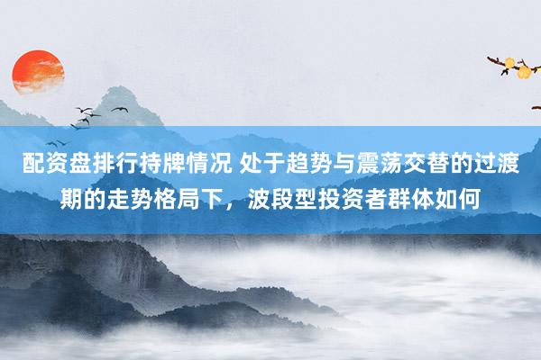 配资盘排行持牌情况 处于趋势与震荡交替的过渡期的走势格局下，波段型投资者群体如何