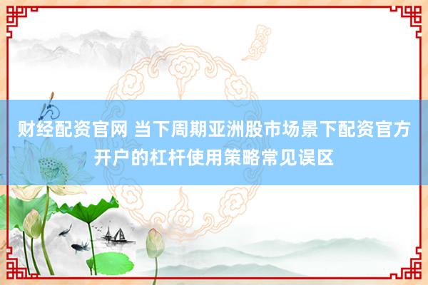 财经配资官网 当下周期亚洲股市场景下配资官方开户的杠杆使用策略常见误区