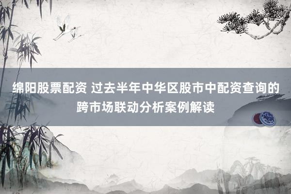 绵阳股票配资 过去半年中华区股市中配资查询的跨市场联动分析案例解读