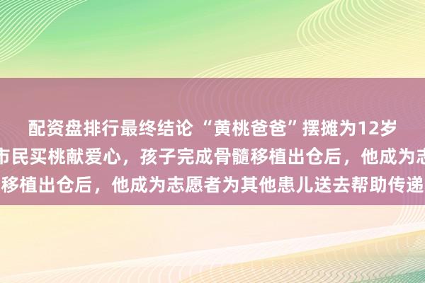 配资盘排行最终结论 “黄桃爸爸”摆摊为12岁儿子筹措医药费，泉城市民买桃献爱心，孩子完成骨髓移植出仓后，他成为志愿者为其他患儿送去帮助传递爱心