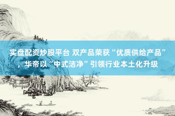 实盘配资炒股平台 双产品荣获“优质供给产品”,华帝以“中式洁净”引领行业本土化升级
