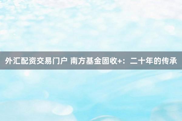 外汇配资交易门户 南方基金固收+:二十年的传承