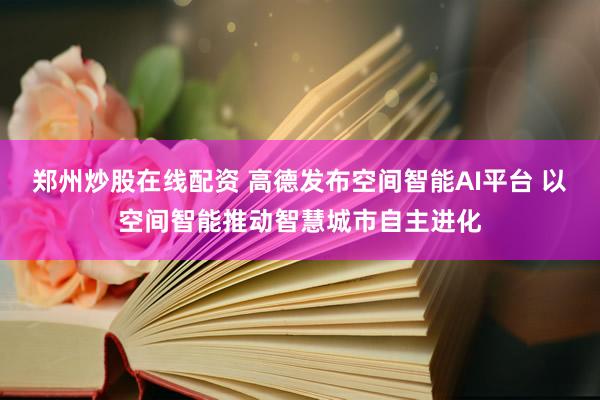 郑州炒股在线配资 高德发布空间智能AI平台 以空间智能推动智慧城市自主进化
