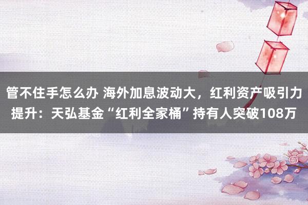 管不住手怎么办 海外加息波动大，红利资产吸引力提升：天弘基金“红利全家桶”持有人突破108万