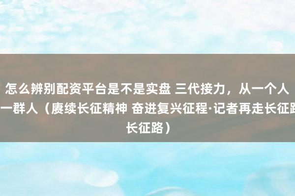 怎么辨别配资平台是不是实盘 三代接力，从一个人到一群人（赓续长征精神 奋进复兴征程·记者再走长征路）