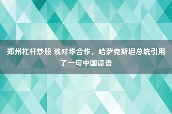 郑州杠杆炒股 谈对华合作，哈萨克斯坦总统引用了一句中国谚语