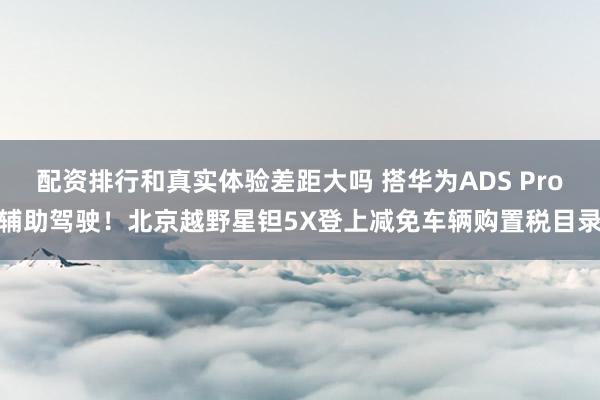 配资排行和真实体验差距大吗 搭华为ADS Pro辅助驾驶！北京越野星钽5X登上减免车辆购置税目录