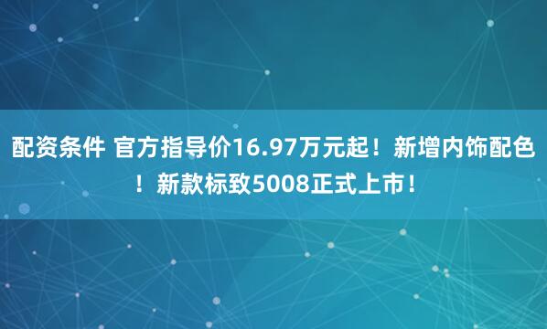 配资条件 官方指导价16.97万元起！新增内饰配色！新款标致5008正式上市！