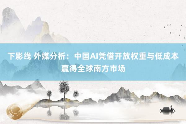 下影线 外媒分析：中国AI凭借开放权重与低成本赢得全球南方市场