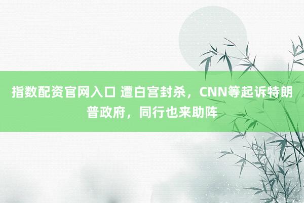 指数配资官网入口 遭白宫封杀，CNN等起诉特朗普政府，同行也来助阵