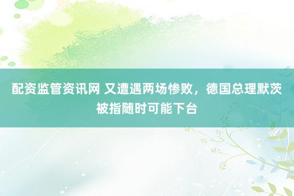 配资监管资讯网 又遭遇两场惨败，德国总理默茨被指随时可能下台