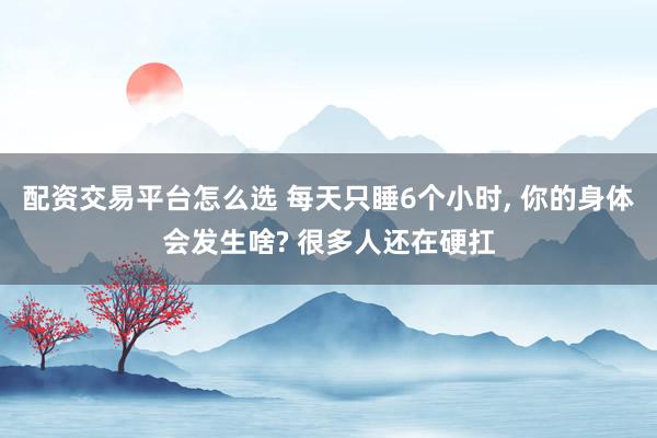 配资交易平台怎么选 每天只睡6个小时, 你的身体会发生啥? 很多人还在硬扛