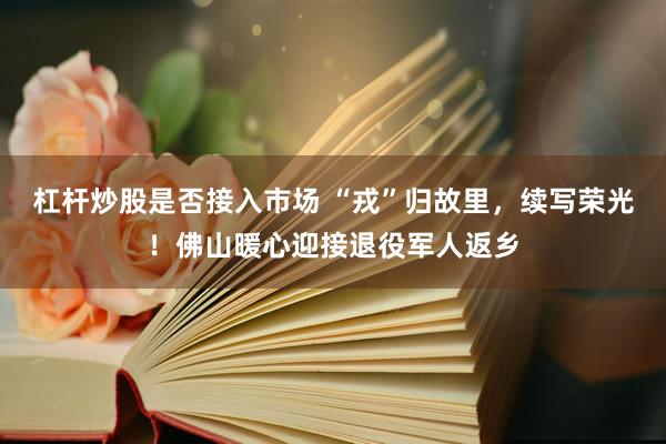 杠杆炒股是否接入市场 “戎”归故里，续写荣光！佛山暖心迎接退役军人返乡