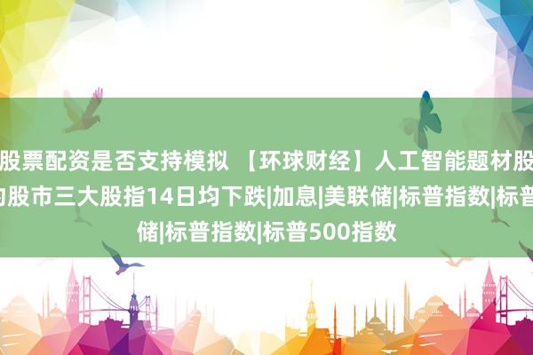 股票配资是否支持模拟 【环球财经】人工智能题材股拖累  纽约股市三大股指14日均下跌|加息|美联储|标普指数|标普500指数
