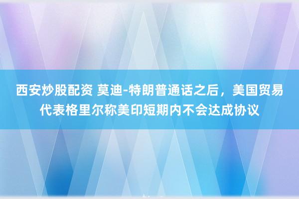 西安炒股配资 莫迪‑特朗普通话之后,美国贸易代表格里尔称美印短期内不会达成协议