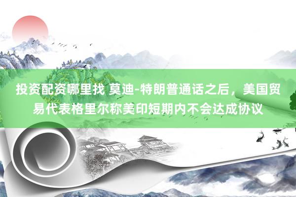 投资配资哪里找 莫迪‑特朗普通话之后,美国贸易代表格里尔称美印短期内不会达成协议