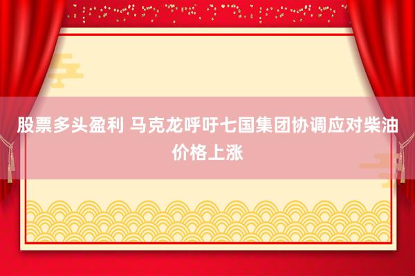 股票多头盈利 马克龙呼吁七国集团协调应对柴油价格上涨