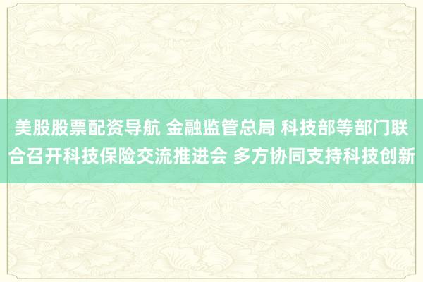 美股股票配资导航 金融监管总局 科技部等部门联合召开科技保险交流推进会 多方协同支持科技创新