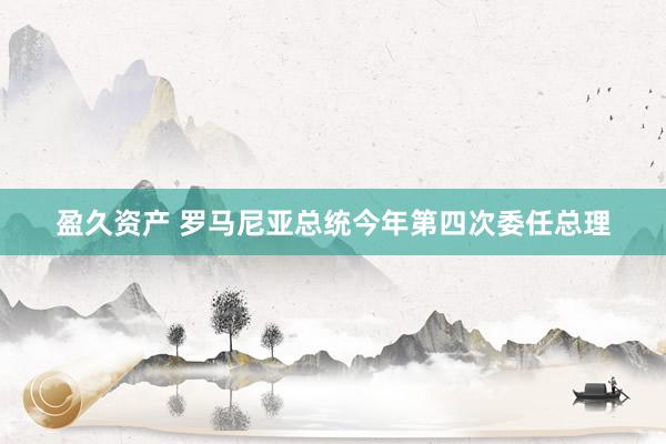 盈久资产 罗马尼亚总统今年第四次委任总理