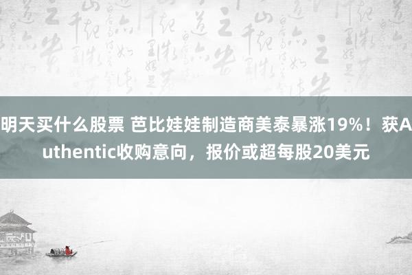 明天买什么股票 芭比娃娃制造商美泰暴涨19%！获Authentic收购意向，报价或超每股20美元