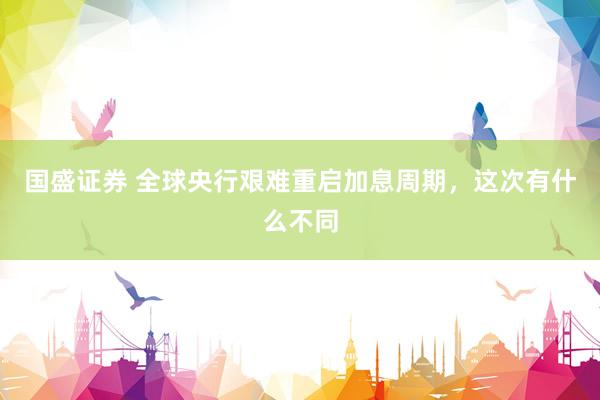 国盛证券 全球央行艰难重启加息周期，这次有什么不同